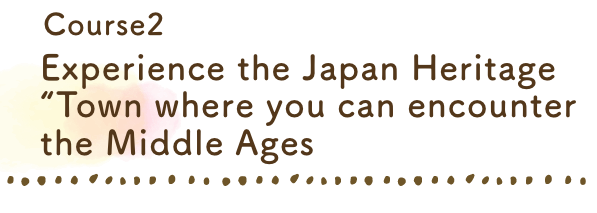 Experience the Japan Heritage 
“Town where you can encounter the Middle Ages